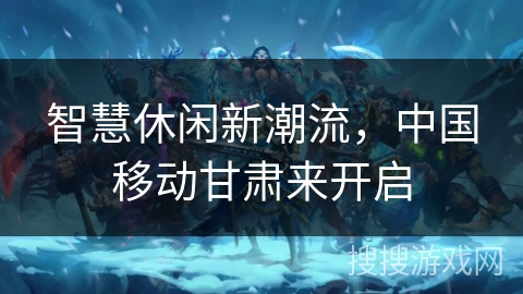 智慧休闲新潮流,中国移动甘肃来开启 智慧休闲新潮流,中国移动甘肃来开启