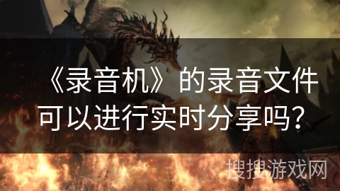 《录音机》的录音文件可以进行实时分享吗? 《录音机》的录音文件可以进行实时分享吗?