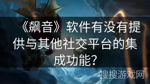 《飙音》软件有没有提供与其他社交平台的集成功能? 《飙音》软件有没有提供与其他社交平台的集成功能?