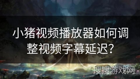 小猪视频播放器如何调整视频字幕延迟? 小猪视频播放器如何调整视频字幕延迟?