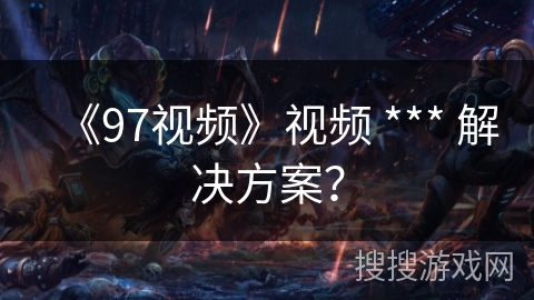 《97视频》视频 *** 解决方案？