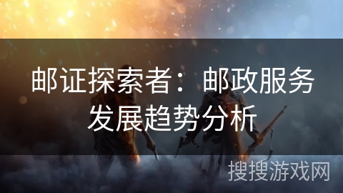 邮证探索者:邮政服务发展趋势分析 邮证探索者:邮政服务发展趋势分析