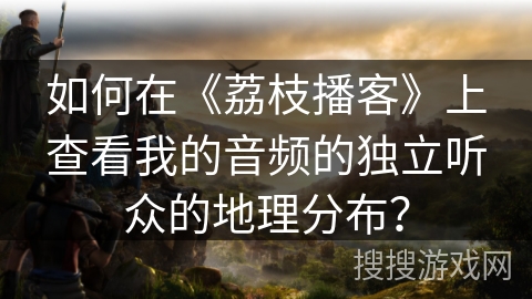 如何在《荔枝播客》上查看我的音频的独立听众的地理分布? 如何在《荔枝播客》上查看我的音频的独立听众的地理分布?