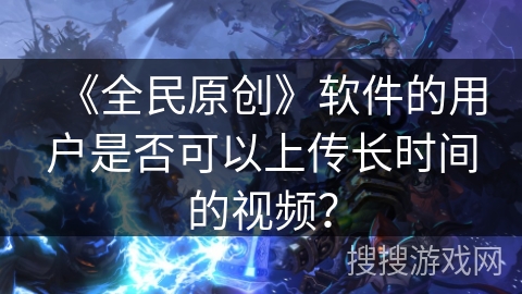 《全民原创》软件的用户是否可以上传长时间的视频? 《全民原创》软件的用户是否可以上传长时间的视频?