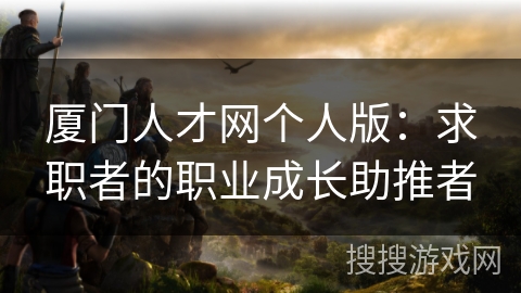 厦门人才网个人版:求职者的职业成长助推者 厦门人才网个人版:求职者的职业成长助推者