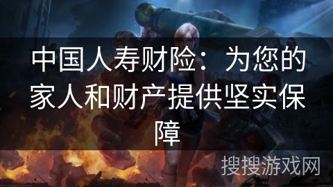 中国人寿财险:为您的家人和财产提供坚实保障 中国人寿财险:为您的家人和财产提供坚实保障