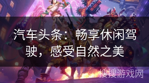 汽车头条:畅享休闲驾驶,感受自然之美 汽车头条:畅享休闲驾驶,感受自然之美