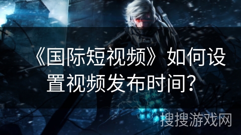 《国际短视频》如何设置视频发布时间? 《国际短视频》如何设置视频发布时间?