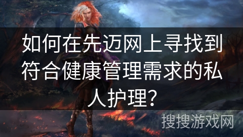 如何在先迈网上寻找到符合健康管理需求的私人护理? 如何在先迈网上寻找到符合健康管理需求的私人护理?