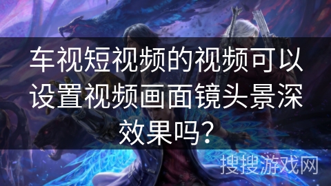 车视短视频的视频可以设置视频画面镜头景深效果吗？