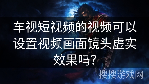 车视短视频的视频可以设置视频画面镜头虚实效果吗? 车视短视频的视频可以设置视频画面镜头虚实效果吗?