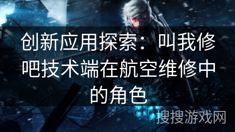 创新应用探索：叫我修吧技术端在航空维修中的角色