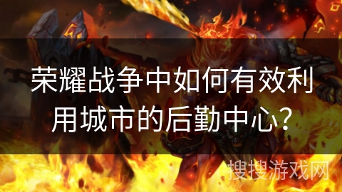 荣耀战争中如何有效利用城市的后勤中心? 荣耀战争中如何有效利用城市的后勤中心?