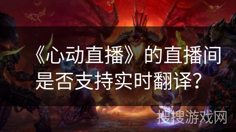 《心动直播》的直播间是否支持实时翻译? 《心动直播》的直播间是否支持实时翻译?