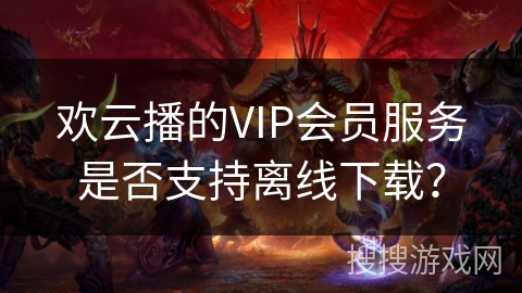 欢云播的VIP会员服务是否支持离线下载? 欢云播的VIP会员服务是否支持离线下载?