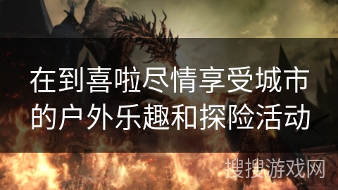 在到喜啦尽情享受城市的户外乐趣和探险活动 在到喜啦尽情享受城市的户外乐趣和探险活动