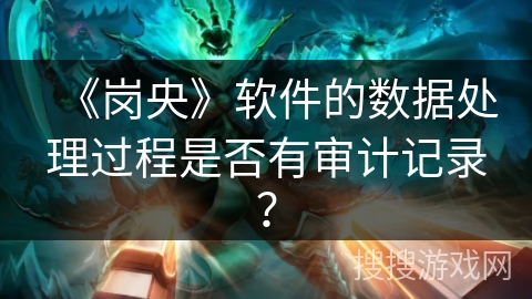 《岗央》软件的数据处理过程是否有审计记录? 《岗央》软件的数据处理过程是否有审计记录?