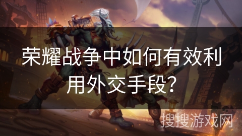 荣耀战争中如何有效利用外交手段? 荣耀战争中如何有效利用外交手段?