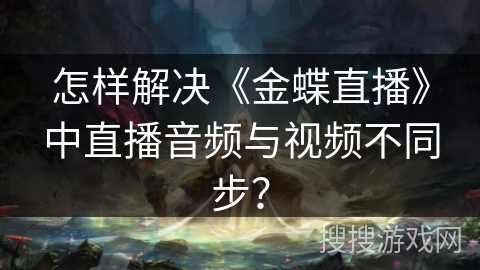 怎样解决《金蝶直播》中直播音频与视频不同步? 怎样解决《金蝶直播》中直播音频与视频不同步?
