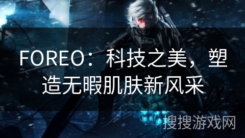 FOREO:科技之美,塑造无暇肌肤新风采 FOREO:科技之美,塑造无暇肌肤新风采