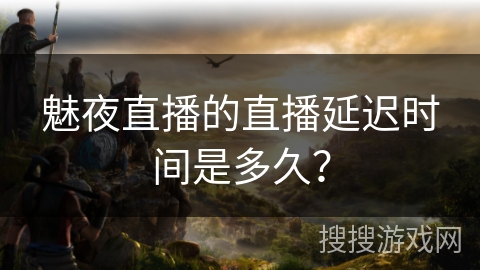 魅夜直播的直播延迟时间是多久? 魅夜直播的直播延迟时间是多久?