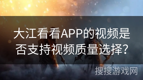 大江看看APP的视频是否支持视频质量选择? 大江看看APP的视频是否支持视频质量选择?