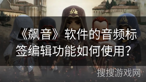 《飙音》软件的音频标签编辑功能如何使用? 《飙音》软件的音频标签编辑功能如何使用?