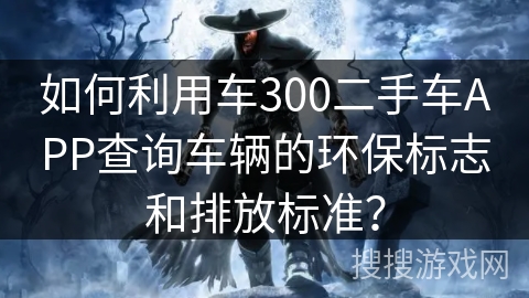 如何利用车300二手车APP查询车辆的环保标志和排放标准? 如何利用车300二手车APP查询车辆的环保标志和排放标准?