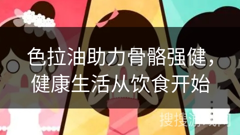 色拉油助力骨骼强健，健康生活从饮食开始