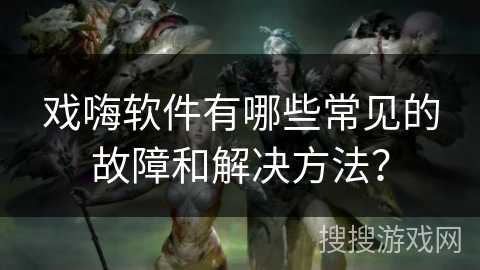 戏嗨软件有哪些常见的故障和解决方法? 戏嗨软件有哪些常见的故障和解决方法?