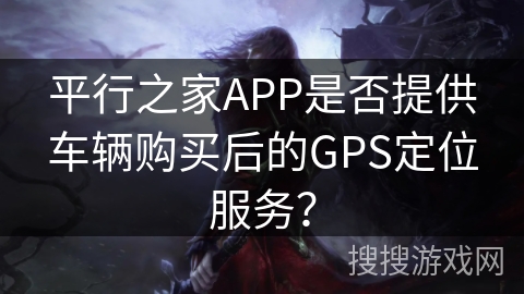 平行之家APP是否提供车辆购买后的GPS定位服务? 平行之家APP是否提供车辆购买后的GPS定位服务?