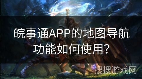 皖事通APP的地图导航功能如何使用? 皖事通APP的地图导航功能如何使用?