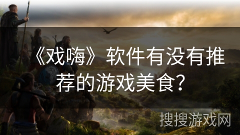 《戏嗨》软件有没有推荐的游戏美食？
