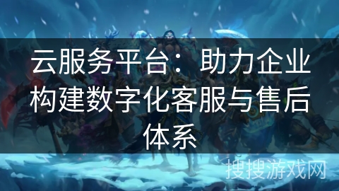 云服务平台:助力企业构建数字化客服与售后体系 云服务平台:助力企业构建数字化客服与售后体系