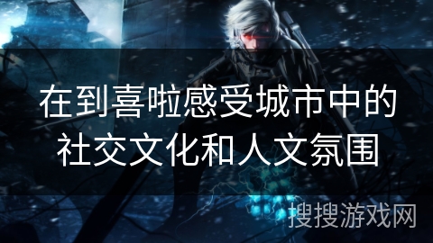 在到喜啦感受城市中的社交文化和人文氛围 在到喜啦感受城市中的社交文化和人文氛围