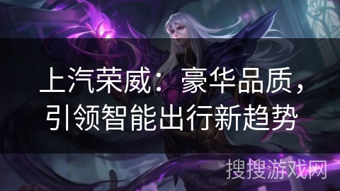 上汽荣威:豪华品质,引领智能出行新趋势 上汽荣威:豪华品质,引领智能出行新趋势