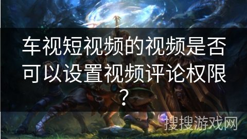 车视短视频的视频是否可以设置视频评论权限？