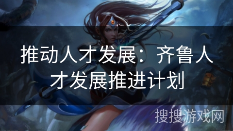 推动人才发展:齐鲁人才发展推进计划 推动人才发展:齐鲁人才发展推进计划