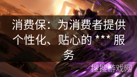 消费保:为消费者提供个性化、贴心的 *** 服务 消费保:为消费者提供个性化、贴心的 *** 服务