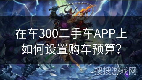 在车300二手车APP上如何设置购车预算? 在车300二手车APP上如何设置购车预算?