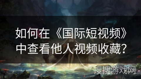 如何在《国际短视频》中查看他人视频收藏? 如何在《国际短视频》中查看他人视频收藏?