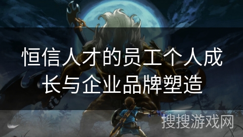 恒信人才的员工个人成长与企业品牌塑造 恒信人才的员工个人成长与企业品牌塑造