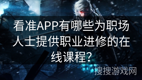 看准APP有哪些为职场人士提供职业进修的在线课程? 看准APP有哪些为职场人士提供职业进修的在线课程?