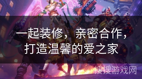 一起装修,亲密合作,打造温馨的爱之家 一起装修,亲密合作,打造温馨的爱之家