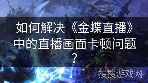 如何解决《金蝶直播》中的直播画面卡顿问题? 如何解决《金蝶直播》中的直播画面卡顿问题?