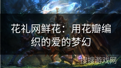 花礼网鲜花：用花瓣编织的爱的梦幻