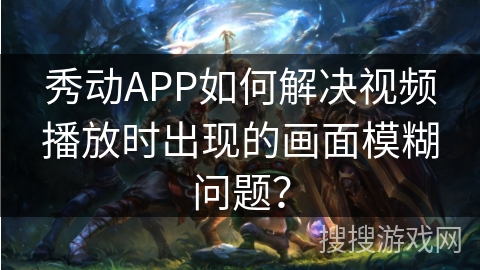 秀动APP如何解决视频播放时出现的画面模糊问题？