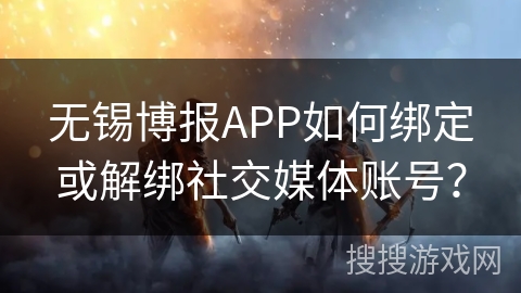 无锡博报APP如何绑定或解绑社交媒体账号？