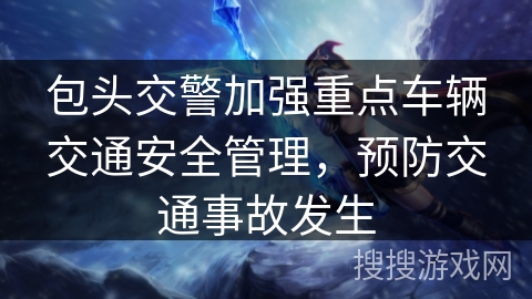 包头交警加强重点车辆交通安全管理，预防交通事故发生