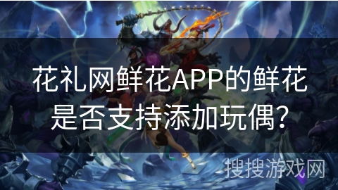 花礼网鲜花APP的鲜花是否支持添加玩偶? 花礼网鲜花APP的鲜花是否支持添加玩偶?